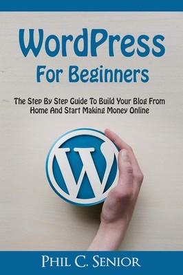 WordPress For Beginners: The Step By Step Guide To Build Your Blog From Home...